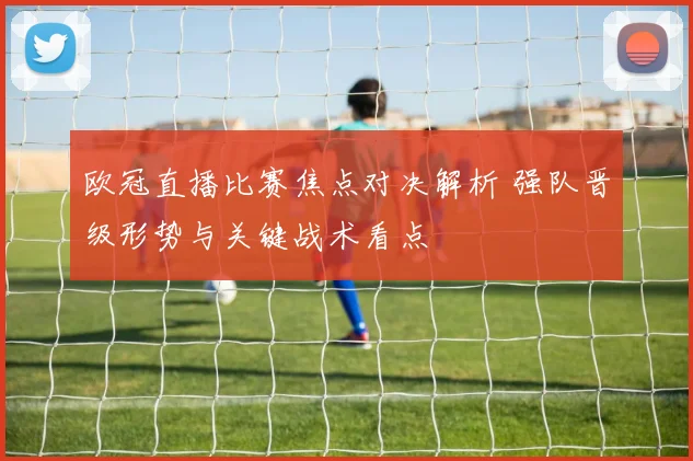 欧冠直播比赛焦点对决解析 强队晋级形势与关键战术看点